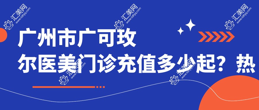 广州市广可玫尔医美门诊充值多少起？热门项目参考：2K+ 玻尿酸填充4K+ 热玛吉紧致1W+