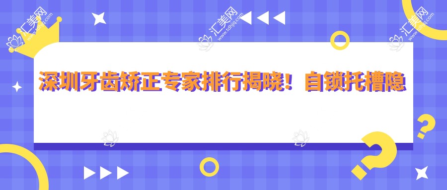 深圳牙齿矫正医生排行揭晓!自锁托槽隐形矫正,医生、价格、地址一网打尽!
