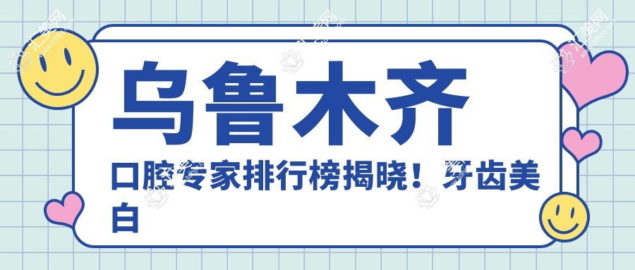 乌鲁木齐口腔医生排行榜揭晓!牙齿美白正畸种植技术精细,详情地址一网打尽!