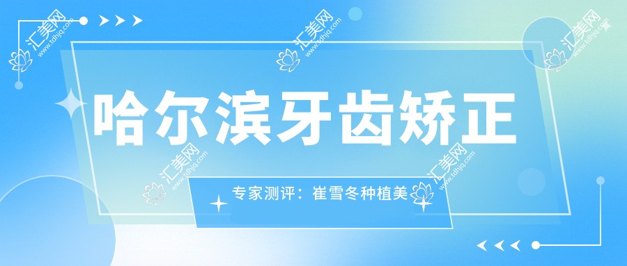 哈尔滨牙齿矫正医生测评：崔雪冬种植美学、宋淼隐形矫治、王晓琳颌面矫正技艺精细