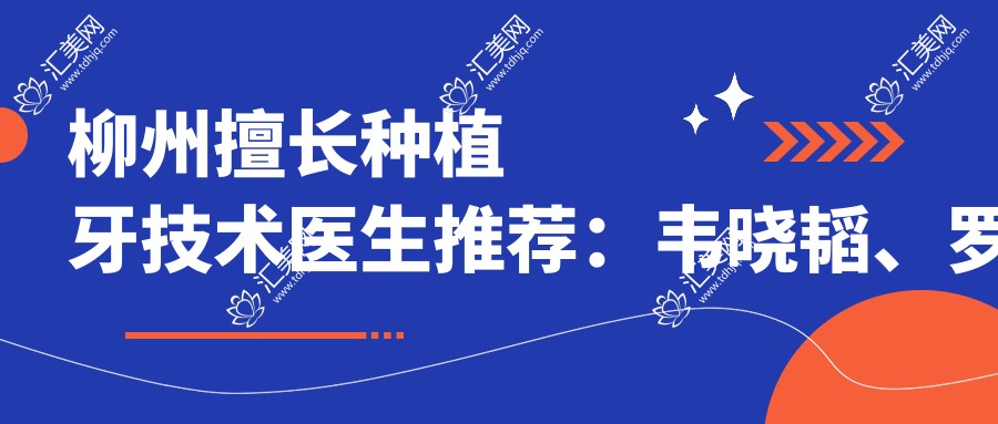 柳州擅长种植牙技术医生推荐：韦晓韬、罗腾经验分享，张华喜疑难病例解决高手