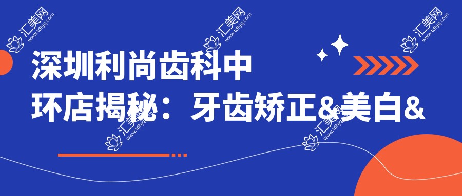 深圳利尚齿科中环店揭秘：牙齿矫正&美白&种植牙价格全览，深圳口腔项目费用一览无遗