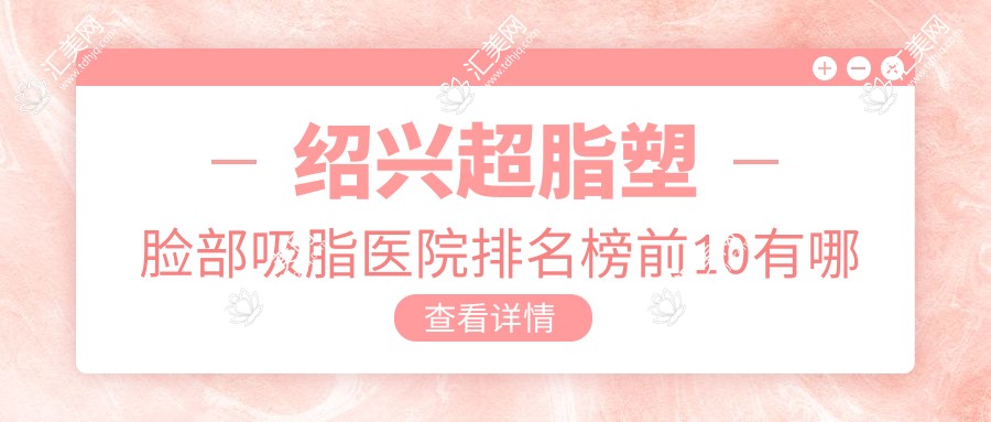 绍兴超脂塑脸部吸脂医院排名榜前10有哪些绍兴更好超脂塑脸部吸脂整形医院