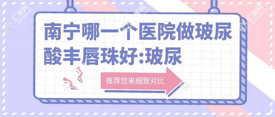 南宁哪一个医院做玻尿酸丰唇珠好:玻尿酸丰唇珠医院top10提前看