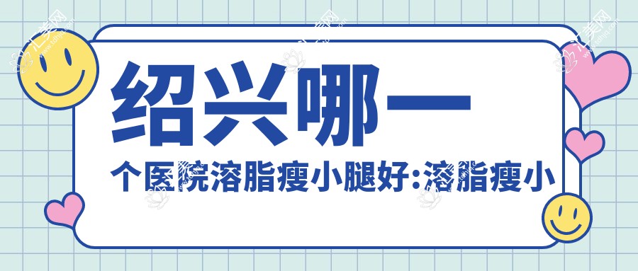绍兴哪一个医院溶脂瘦小腿好:溶脂瘦小腿医院前10名单出炉