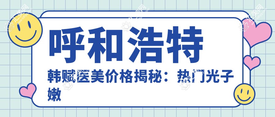 呼和浩特韩赋医美价格揭秘:热门光子嫩肤与项目费用一览