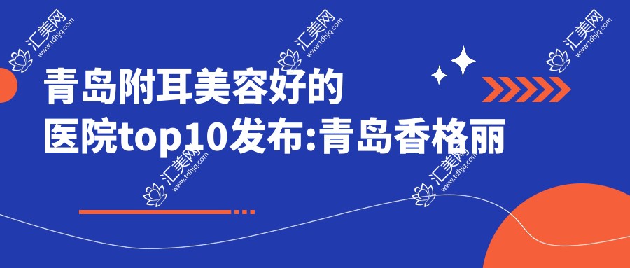 青岛附耳美容好的医院top10发布:青岛香格丽雅医疗美容/青岛爱齿佳美容/青岛江南艾菲尔医疗美容等有有名医生