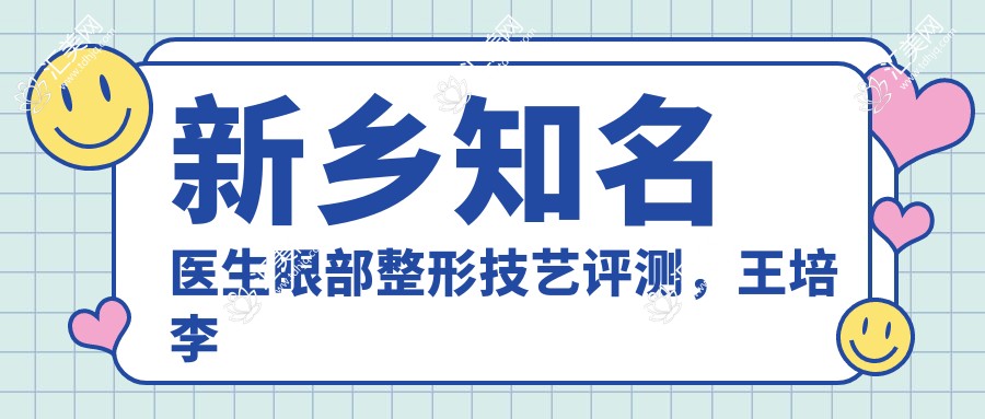 新乡有名医生眼部整形技艺评测,王培李卓然等口碑优选