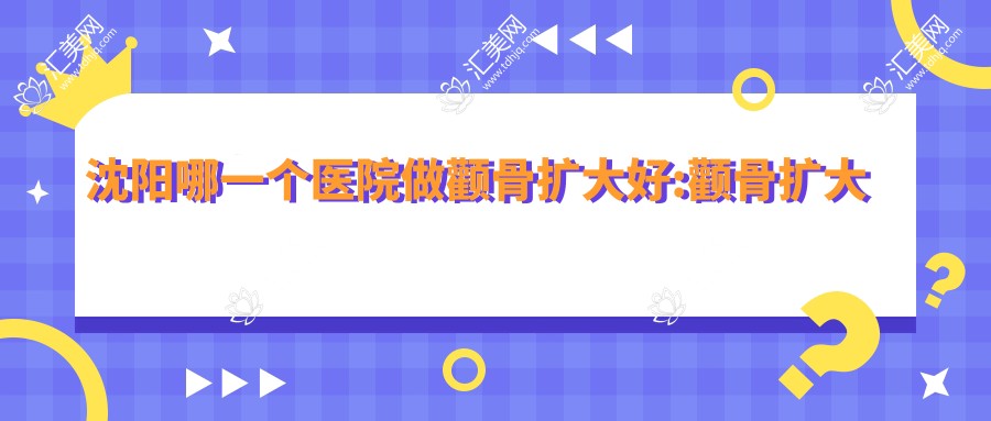 沈阳哪一个医院做颧骨扩大好:颧骨扩大医院前十提前看