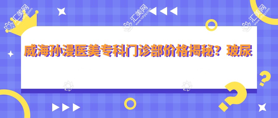 威海孙漫医美专科门诊部价格揭秘?玻尿酸填充5K+ 2K+ 激光祛斑3K+