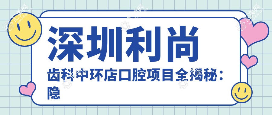 深圳利尚齿科中环店口腔项目全揭秘:隐形矫正、美白贴面价格一览