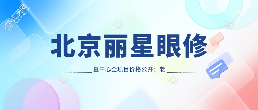 北京丽星眼修复中心全项目价格公开:老花白内障矫正+近视ICL+准分子激光等费用一览