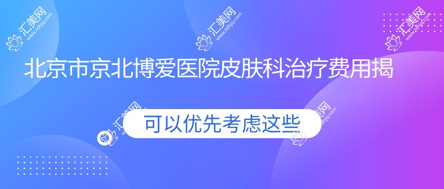 北京市京北博爱医院皮肤科治疗费用揭秘:祛斑约2K-5K 祛痘1K-3K 微针美肤3K-8K