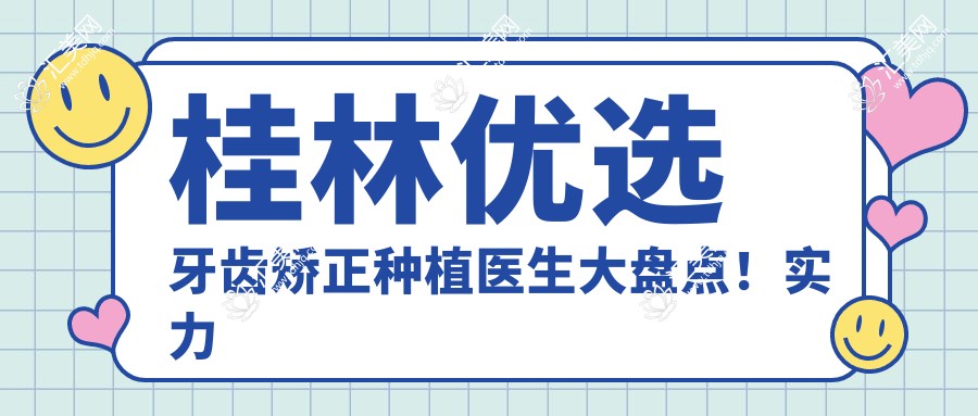 桂林优选牙齿矫正种植医生大盘点！实力口碑双在线，网友力荐新榜单！
