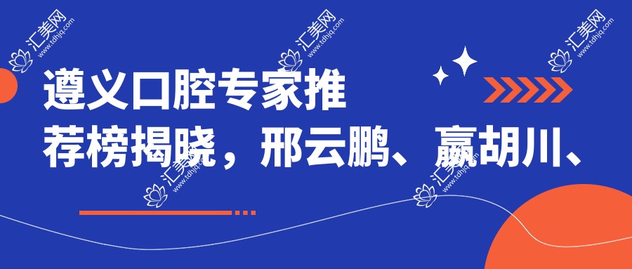 遵义口腔医生推荐榜揭晓，邢云鹏、嬴胡川、史跃兴等医生擅长牙齿矫正修复