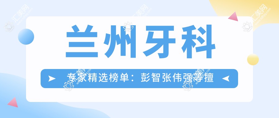 兰州牙科医生精选榜单：彭智张伟强等擅长牙修复正畸受好评