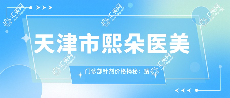 天津市熙朵医美门诊部针剂价格揭秘：注射瘦脸5K+ 玻尿酸填充8K+ 2K+