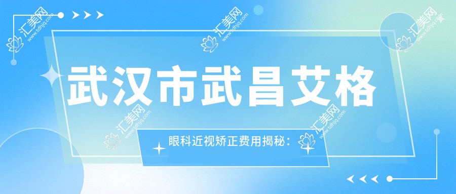 武汉市武昌艾格眼科近视矫正费用揭秘:全飞秒亲民价+半飞秒实惠选+ICL晶体植入高端方案