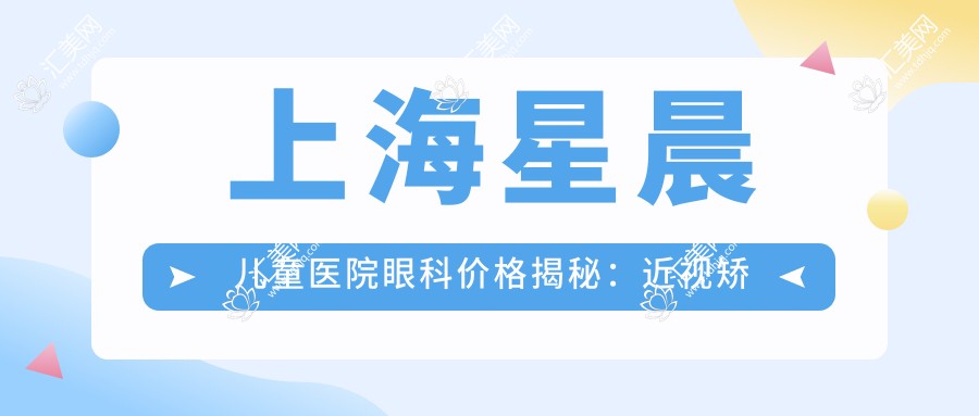 上海星晨儿童医院眼科价格揭秘:近视矫正、白内障手术等热门项目一览