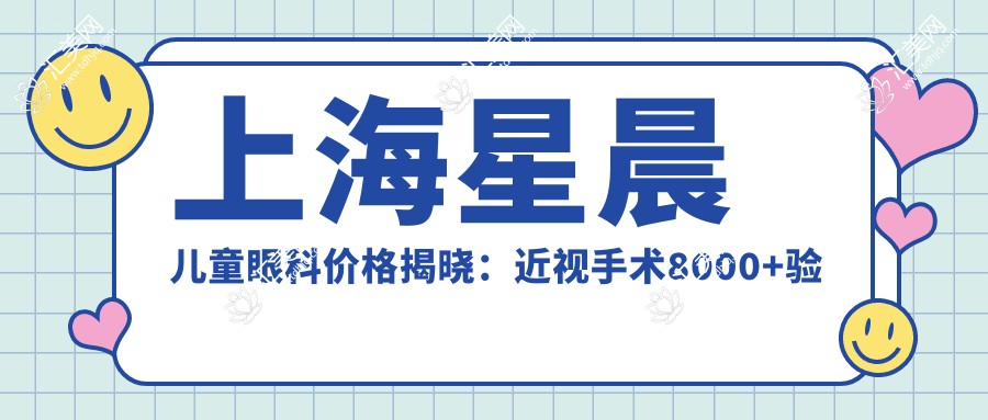 上海星晨儿童眼科价格揭晓:近视手术8000+验光300+治疗项目1500元起,实惠详表
