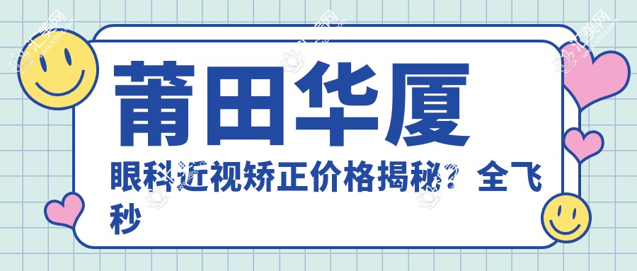 莆田华厦眼科近视矫正价格揭秘?全飞秒亲民价+半飞秒优选方案+ICL晶体植入高端选择