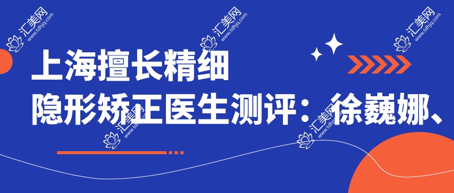 上海擅长精细隐形矫正医生测评:徐巍娜、朴胤等医生口碑良好