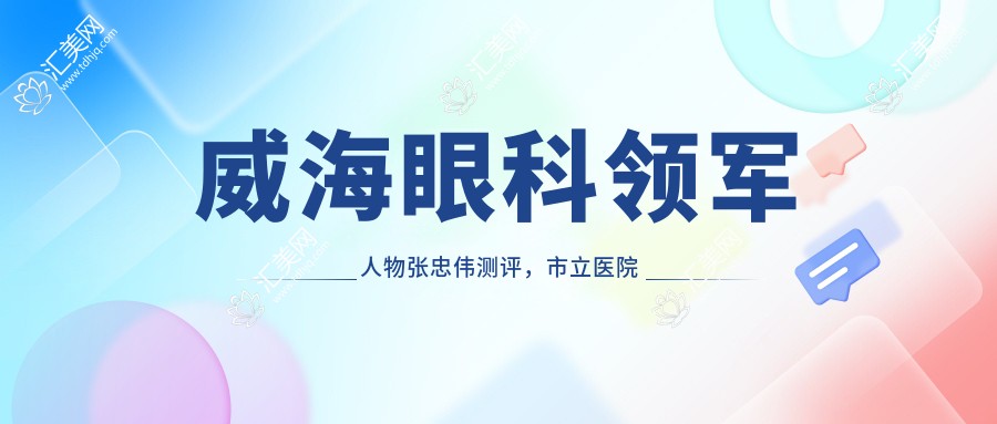威海眼科领军人物张忠伟测评,市立医院医生,精通个性化美眼方案