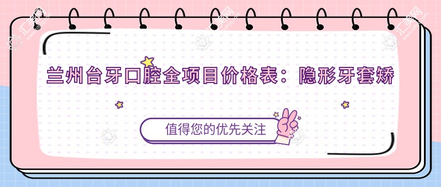 兰州台牙口腔全项目价格表:隐形牙套矫正实惠