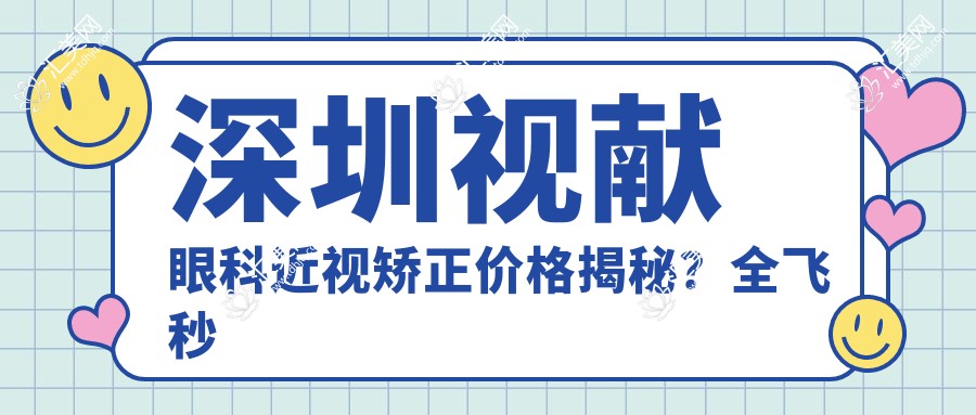深圳视献眼科近视矫正价格揭秘?全飞秒近视手术近2W/半飞秒优惠价1.5W起/ICL晶体植入约3W+