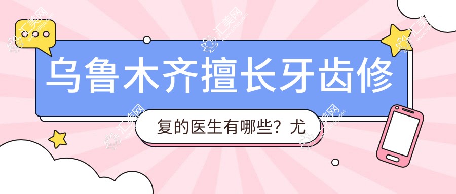 乌鲁木齐擅长牙齿修复的医生有哪些?尤乐平、惠亚晴等医生备受推崇