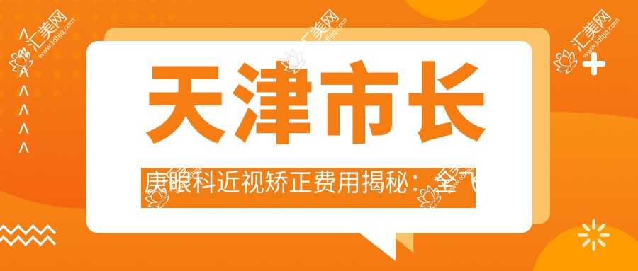 天津市长庚眼科近视矫正费用揭秘:全飞秒亲民价1W+ 近视激光&ICL晶体植入2W-3W区间